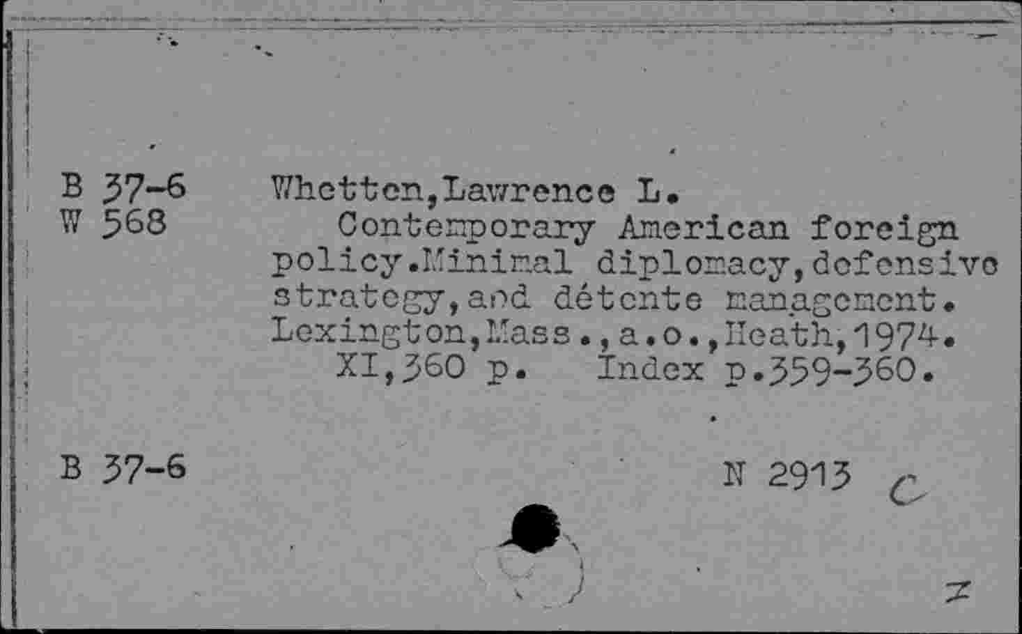 ﻿I
B 37-6
W 568
Whet-ten,Lawrence L.
Contemporary American foreign policy .Minimal diplomacy,defensive strategy,and détente management. Lexington,Mass.,a.o.,Heath,1974.
XI,360 p. Index p.359-560»
B 57-6
IT 2915
I